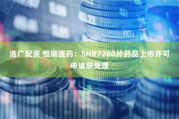 浩广配资 恒瑞医药：SHR7280片药品上市许可申请获受理