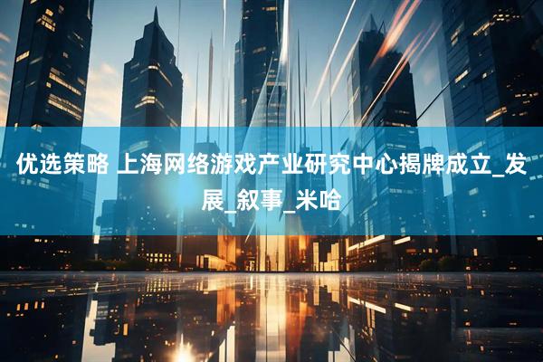 优选策略 上海网络游戏产业研究中心揭牌成立_发展_叙事_米哈