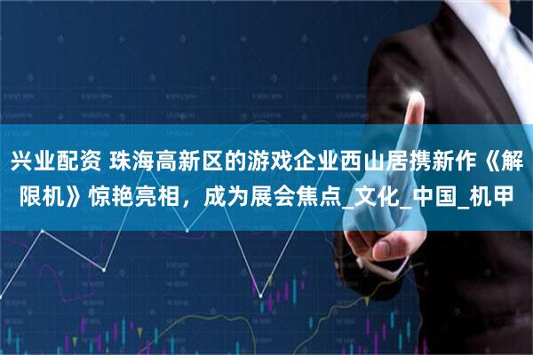 兴业配资 珠海高新区的游戏企业西山居携新作《解限机》惊艳亮相，成为展会焦点_文化_中国_机甲