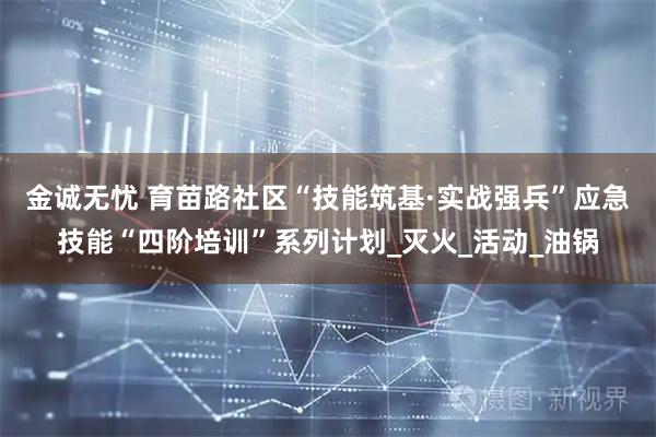金诚无忧 育苗路社区“技能筑基·实战强兵”应急技能“四阶培训”系列计划_灭火_活动_油锅
