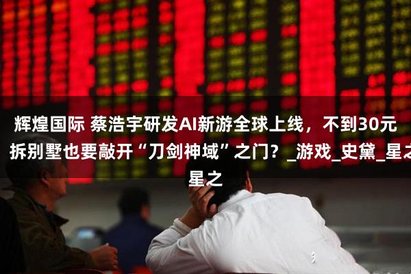 辉煌国际 蔡浩宇研发AI新游全球上线，不到30元，拆别墅也要敲开“刀剑神域”之门？_游戏_史黛_星之