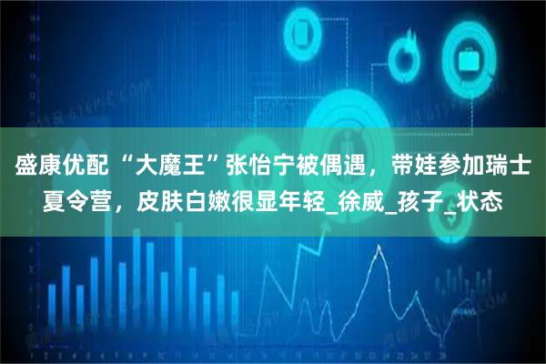 盛康优配 “大魔王”张怡宁被偶遇，带娃参加瑞士夏令营，皮肤白嫩很显年轻_徐威_孩子_状态