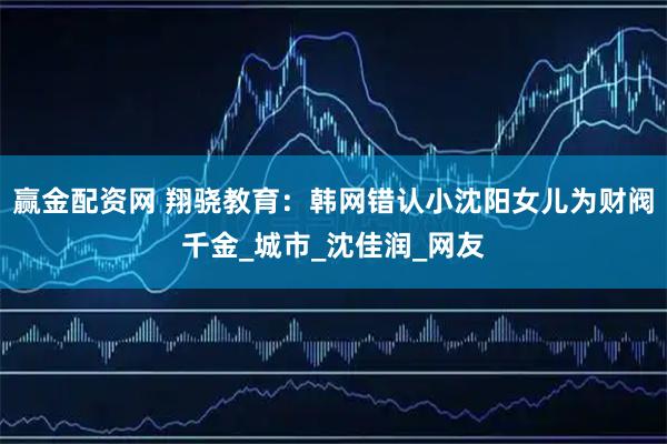 赢金配资网 翔骁教育：韩网错认小沈阳女儿为财阀千金_城市_沈佳润_网友