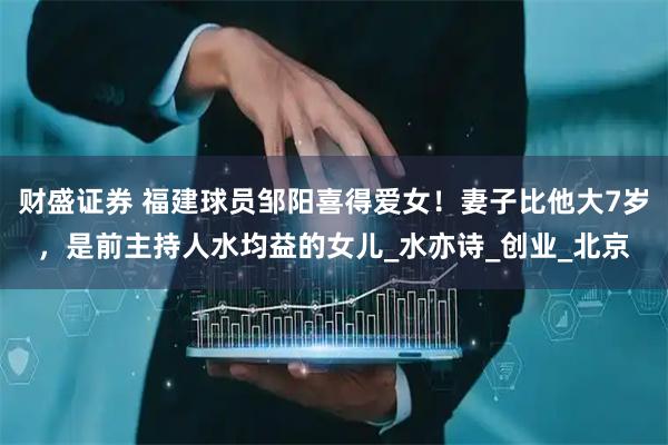 财盛证券 福建球员邹阳喜得爱女！妻子比他大7岁，是前主持人水均益的女儿_水亦诗_创业_北京