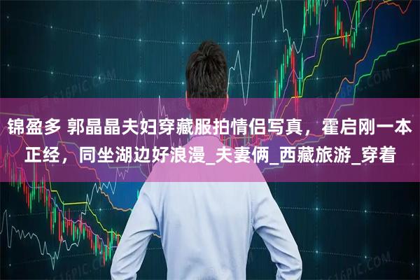 锦盈多 郭晶晶夫妇穿藏服拍情侣写真，霍启刚一本正经，同坐湖边好浪漫_夫妻俩_西藏旅游_穿着