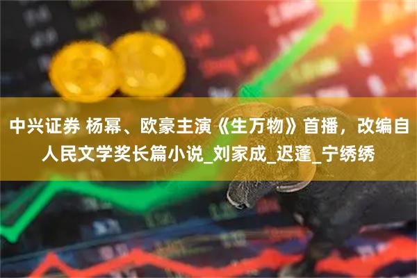 中兴证券 杨幂、欧豪主演《生万物》首播，改编自人民文学奖长篇小说_刘家成_迟蓬_宁绣绣