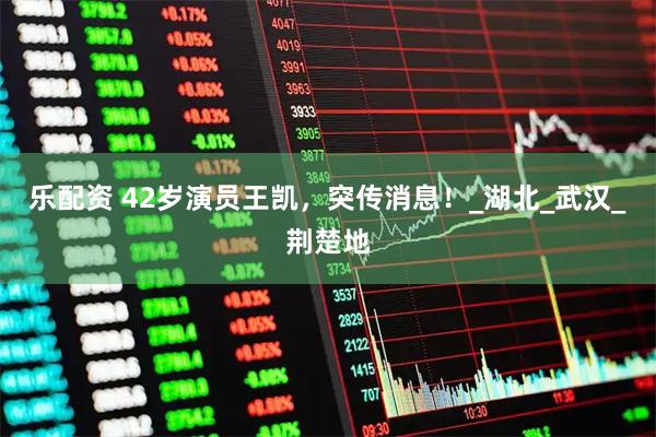乐配资 42岁演员王凯，突传消息！_湖北_武汉_荆楚地