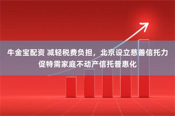 牛金宝配资 减轻税费负担，北京设立慈善信托力促特需家庭不动产信托普惠化