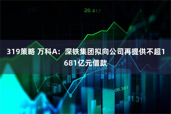 319策略 万科A：深铁集团拟向公司再提供不超1681亿元借款