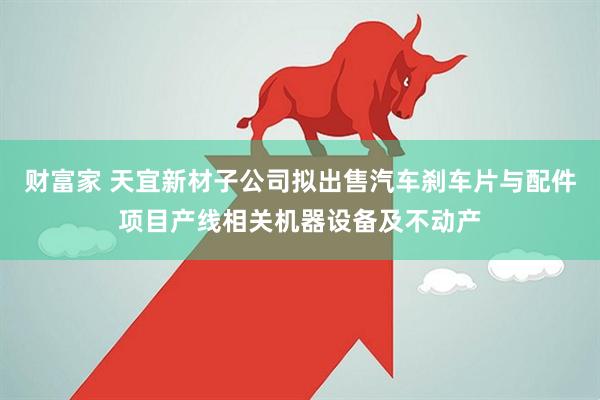 财富家 天宜新材子公司拟出售汽车刹车片与配件项目产线相关机器设备及不动产