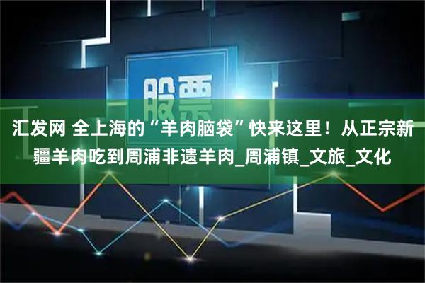 汇发网 全上海的“羊肉脑袋”快来这里！从正宗新疆羊肉吃到周浦非遗羊肉_周浦镇_文旅_文化