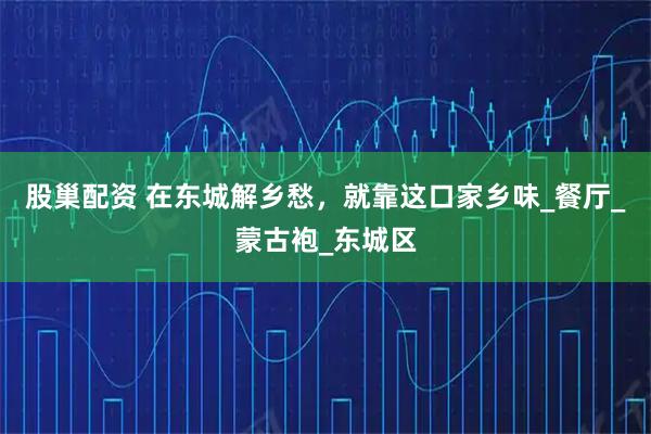 股巢配资 在东城解乡愁，就靠这口家乡味_餐厅_蒙古袍_东城区