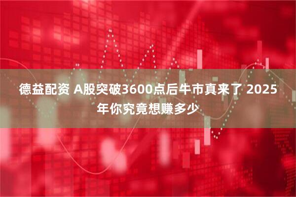 德益配资 A股突破3600点后牛市真来了 2025年你究竟想赚多少