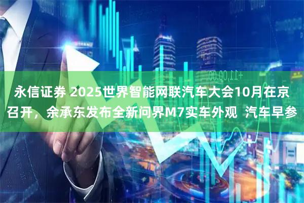 永信证券 2025世界智能网联汽车大会10月在京召开，余承东发布全新问界M7实车外观  汽车早参