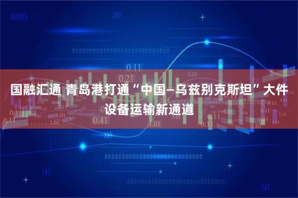 国融汇通 青岛港打通“中国—乌兹别克斯坦”大件设备运输新通道