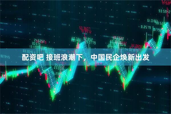 配资吧 接班浪潮下，中国民企焕新出发