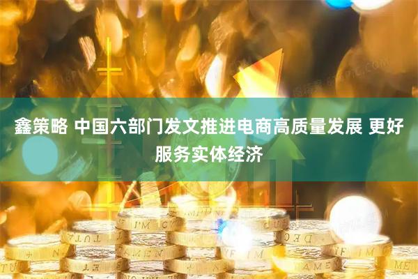 鑫策略 中国六部门发文推进电商高质量发展 更好服务实体经济