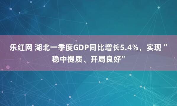 乐红网 湖北一季度GDP同比增长5.4%，实现“稳中提质、开局良好”