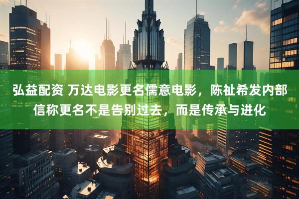 弘益配资 万达电影更名儒意电影，陈祉希发内部信称更名不是告别过去，而是传承与进化