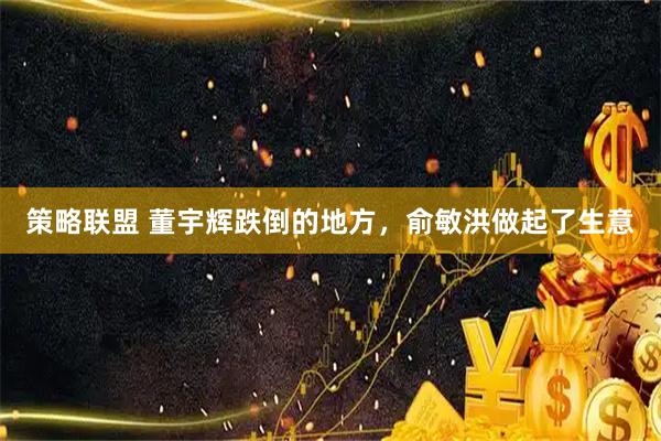 策略联盟 董宇辉跌倒的地方，俞敏洪做起了生意