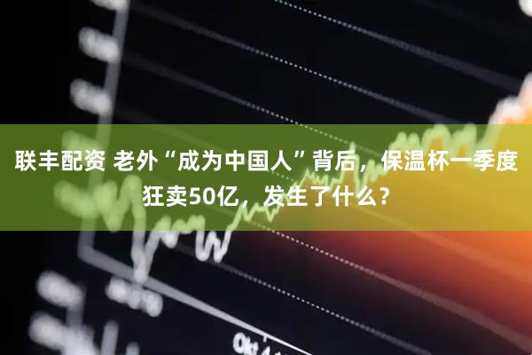 联丰配资 老外“成为中国人”背后，保温杯一季度狂卖50亿，发生了什么？
