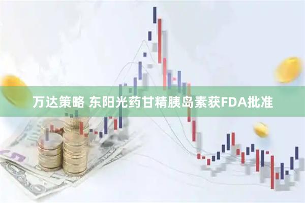 万达策略 东阳光药甘精胰岛素获FDA批准
