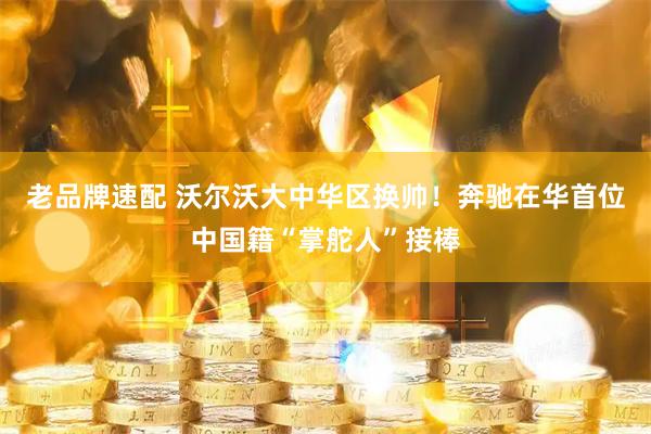 老品牌速配 沃尔沃大中华区换帅！奔驰在华首位中国籍“掌舵人”接棒