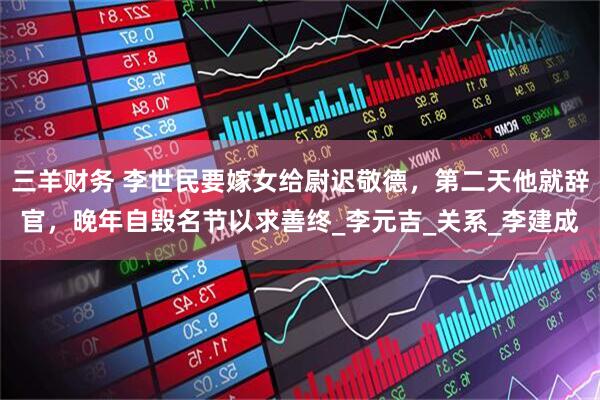 三羊财务 李世民要嫁女给尉迟敬德，第二天他就辞官，晚年自毁名节以求善终_李元吉_关系_李建成