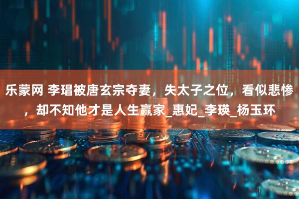 乐蒙网 李琩被唐玄宗夺妻，失太子之位，看似悲惨，却不知他才是人生赢家_惠妃_李瑛_杨玉环