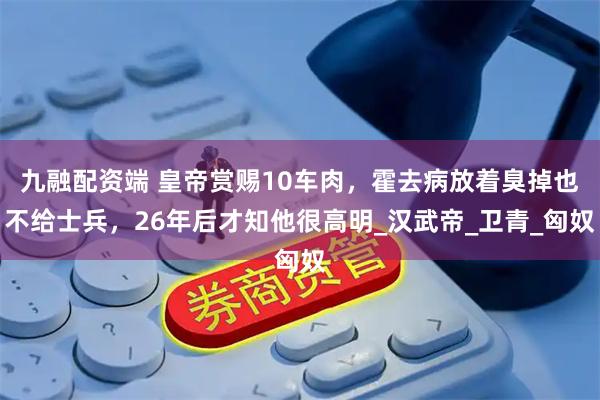 九融配资端 皇帝赏赐10车肉，霍去病放着臭掉也不给士兵，26年后才知他很高明_汉武帝_卫青_匈奴