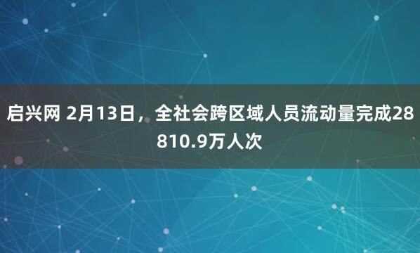 启兴网 2月13日，全社会跨区域人员流动量完成28810.9万人次