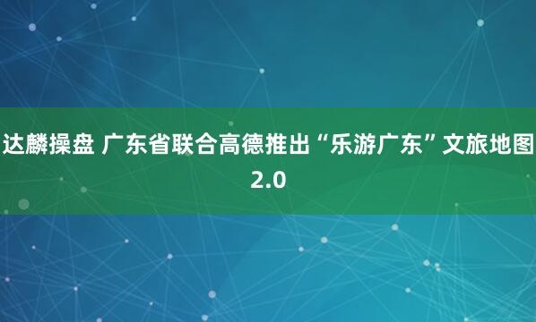 达麟操盘 广东省联合高德推出“乐游广东”文旅地图2.0